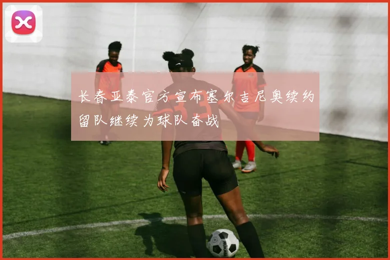 长春亚泰官方宣布塞尔吉尼奥续约留队继续为球队奋战