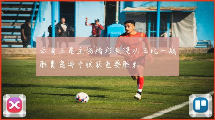 云南玉昆主场精彩表现以三比一战胜青岛海牛收获重要胜利